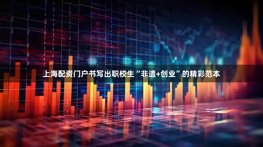 上海配资门户书写出职校生“非遗+创业”的精彩范本