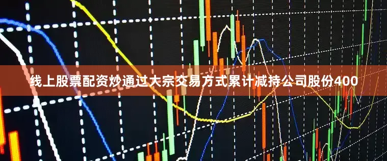 线上股票配资炒通过大宗交易方式累计减持公司股份400
