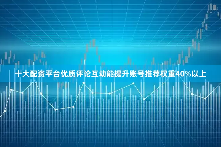 十大配资平台优质评论互动能提升账号推荐权重40%以上