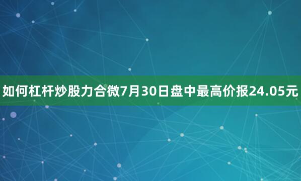 如何杠杆炒股力合微7月30日盘中最高价报24.05元